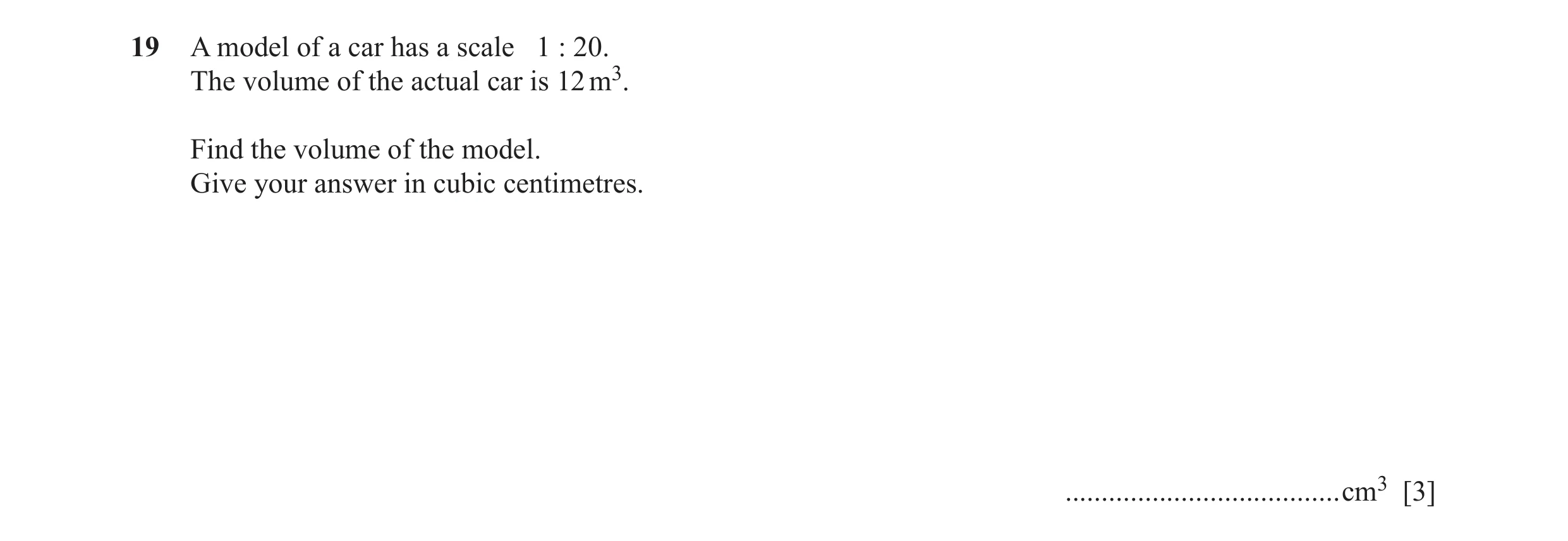 Question 5: A model of a car has a scale 1 : 20. The volume of the actual car is 12 m3. Find the volume of the model. Give your answer in cubic centime…
