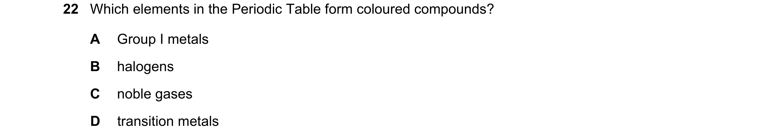 Question 19: Which elements in the Periodic Table form coloured compounds? A Group I metals B halogens C noble gases D transition metals