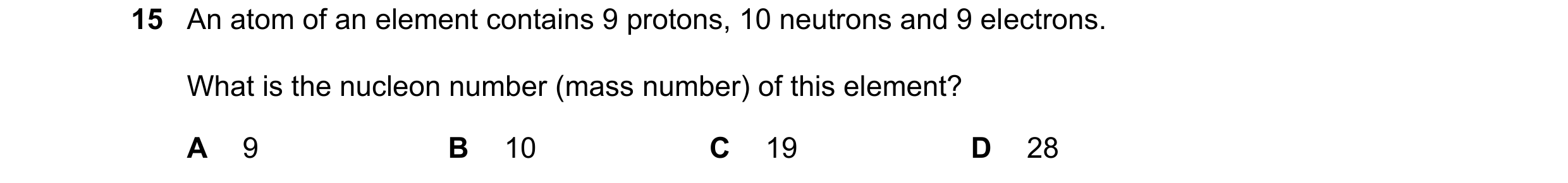 Question 26: An atom of an element contains 9 protons, 10 neutrons and 9 electrons. What is the nucleon number (mass number) of this element? A 9 B 10 C…