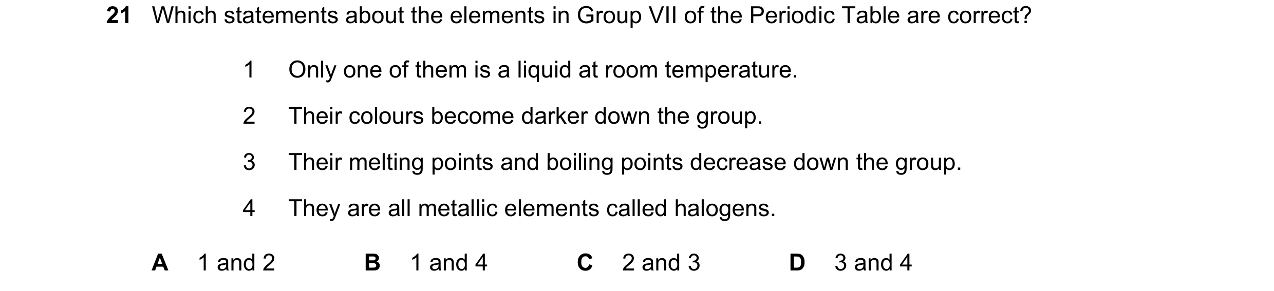 Question 25: Which statements about the elements in Group VII of the Periodic Table are correct? 1 Only one of them is a liquid at room temperature. 2 T…
