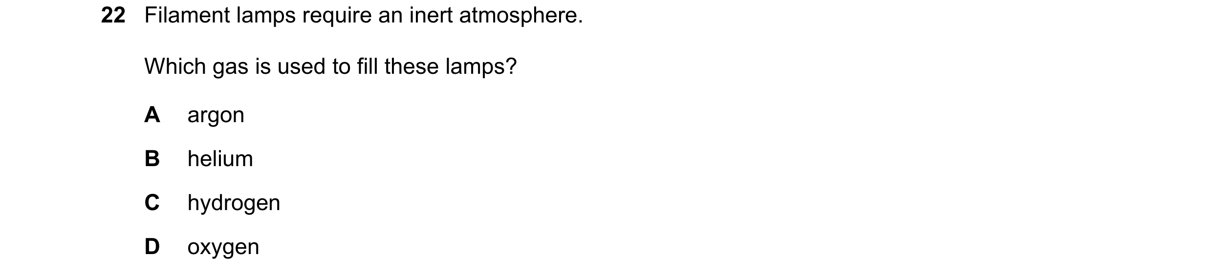 Question 13: Filament lamps require an inert atmosphere. Which gas is used to fill these lamps? A argon B helium C hydrogen D oxygen