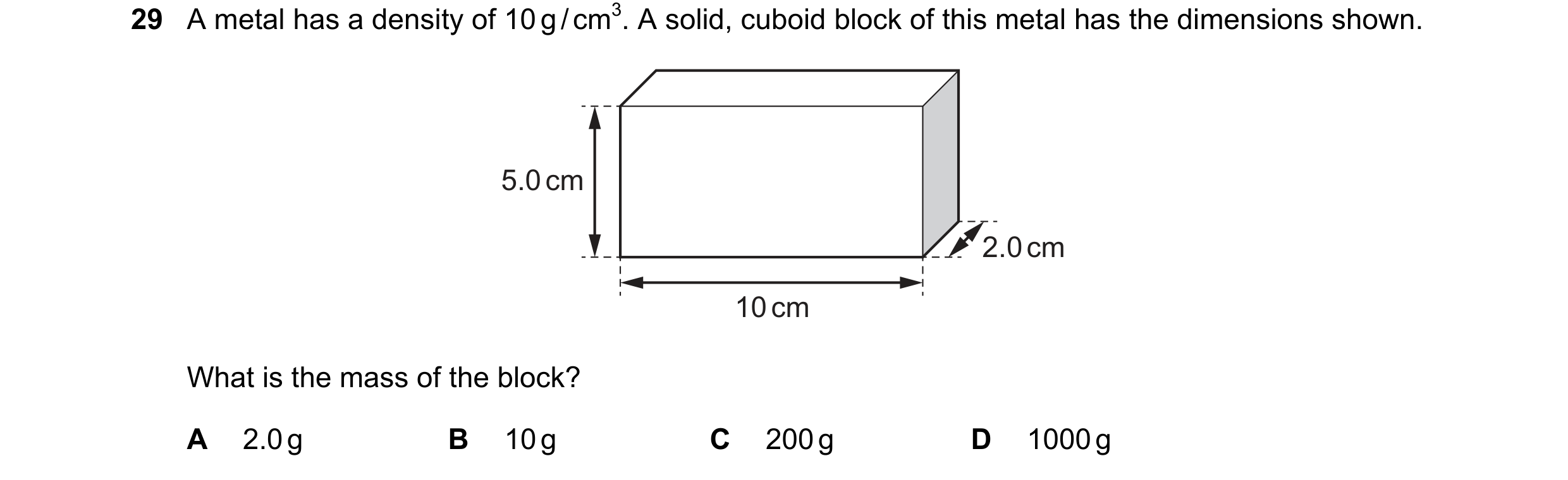 Question 50: A metal has a density of 10 g / cm3. A solid, cuboid block of this metal has the dimensions shown. 5.0 cm 2.0 cm 10 cm What is the mass of …