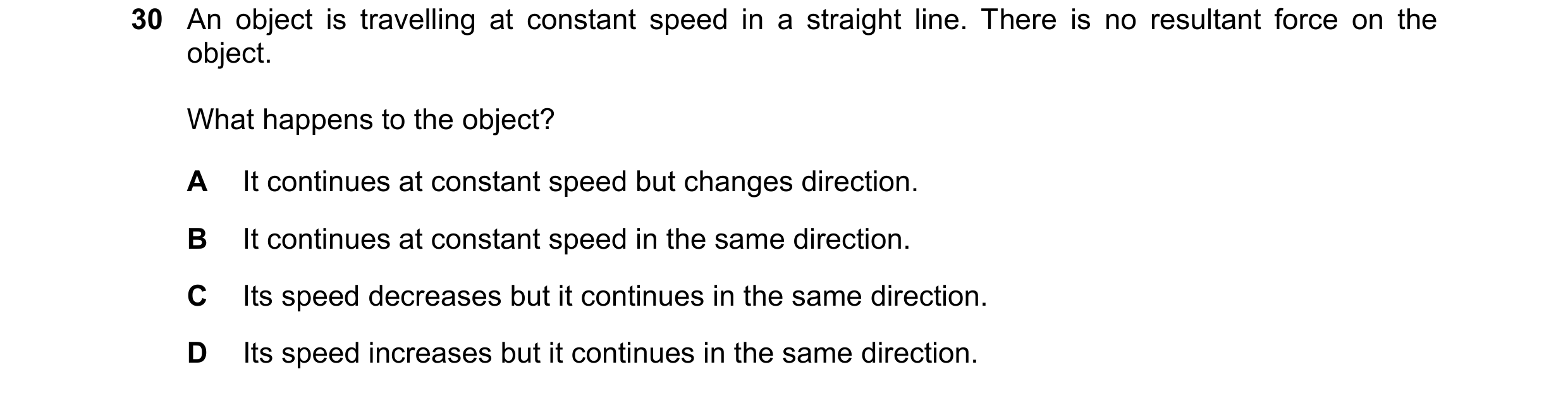 Question 52: An object is travelling at constant speed in a straight line. There is no resultant force on the object. What happens to the object? A It c…