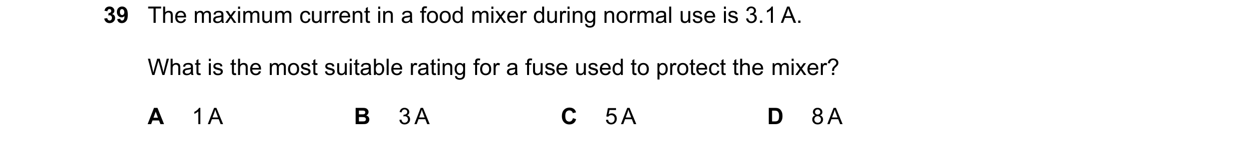 Question 48: The maximum current in a food mixer during normal use is 3.1 A. What is the most suitable rating for a fuse used to protect the mixer? A 1 …