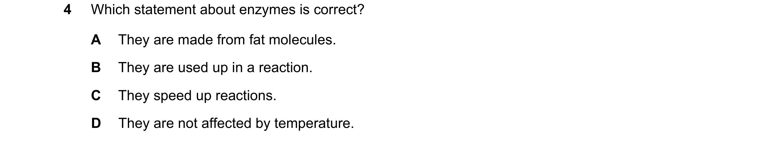Question 55: Which statement about enzymes is correct? A They are made from fat molecules. B They are used up in a reaction. C They speed up reactions. …