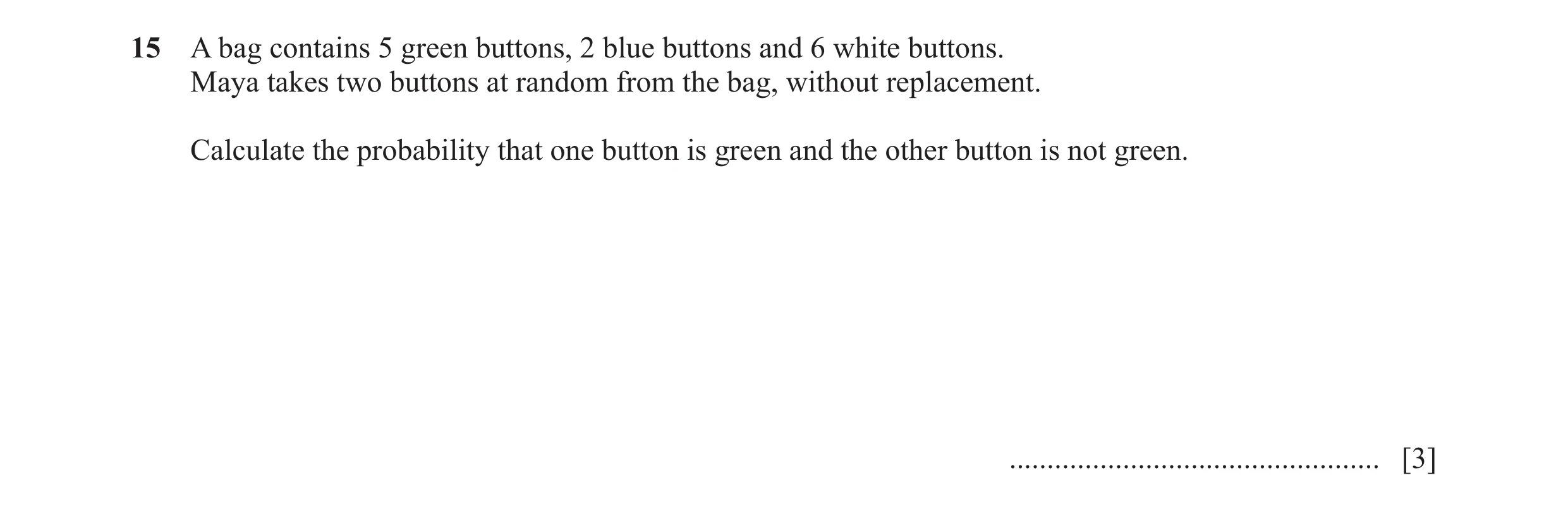 Question 21: A bag contains 5 green buttons, 2 blue buttons and 6 white buttons. Maya takes two buttons at random from the bag, without replacement. Cal…