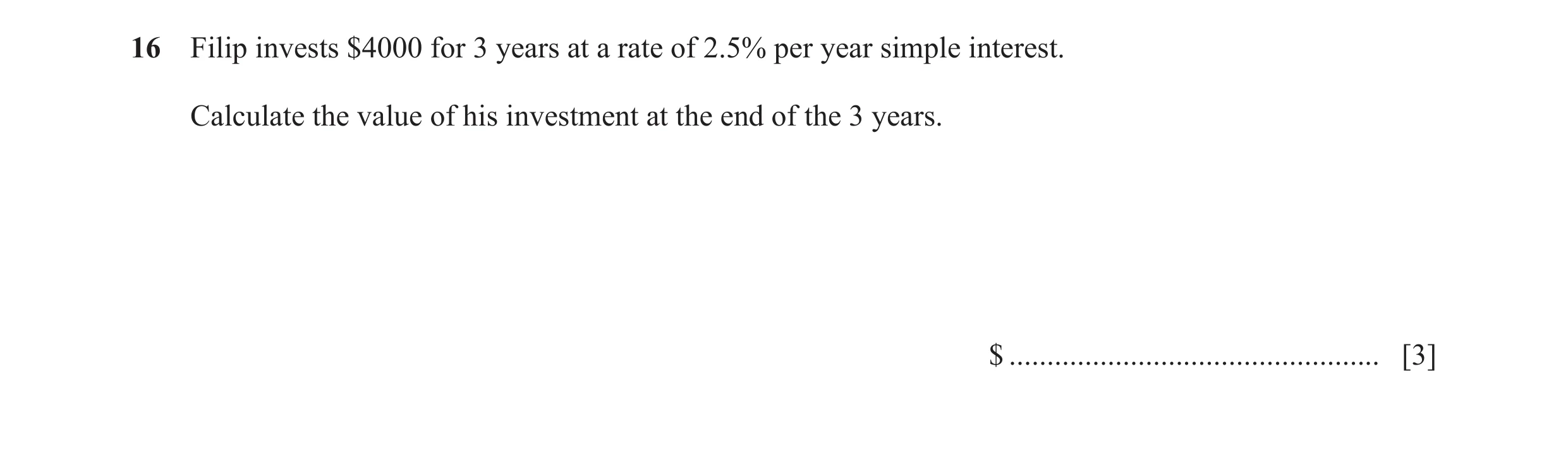 Question 71: Filip invests $4000 for 3 years at a rate of 2.5% per year simple interest. Calculate the value of his investment at the end of the 3 years…