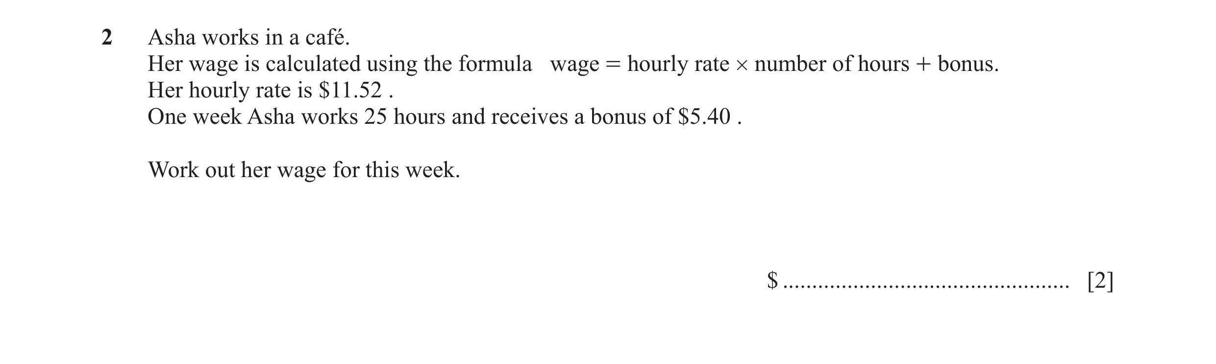 Question 29: Asha works in a café. Her wage is calculated using the formula wage = hourly rate # number of hours + bonus. Her hourly rate is $11.52 . On…