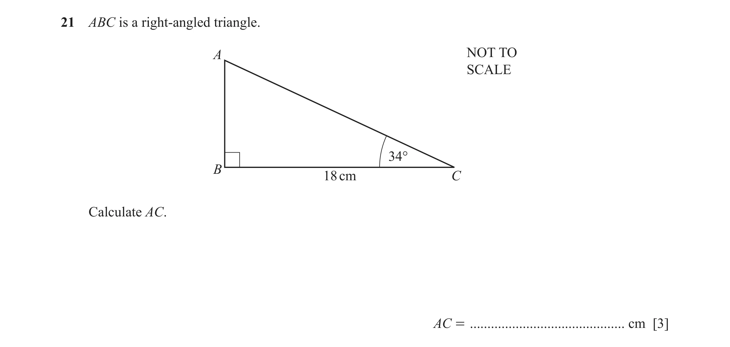 Question 57: ABC is a right-angled triangle. A NOT TO SCALE 34° B 18 cm C Calculate AC. AC = ............................................ cm [3]