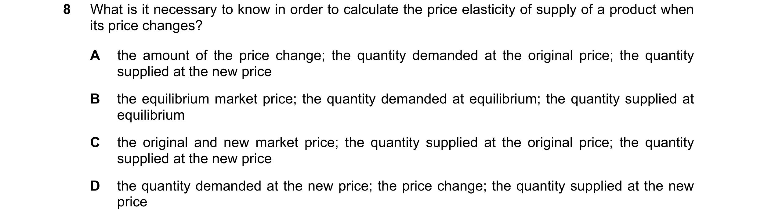 Question 72: What is it necessary to know in order to calculate the price elasticity of supply of a product when its price changes? A the amount of the …