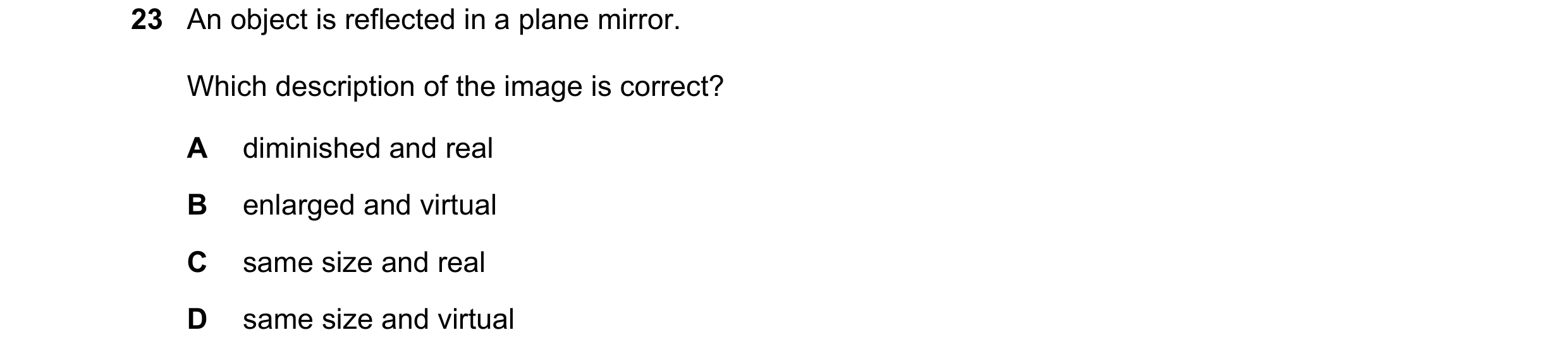 Question 122: An object is reflected in a plane mirror. Which description of the image is correct? A diminished and real B enlarged and virtual C same si…