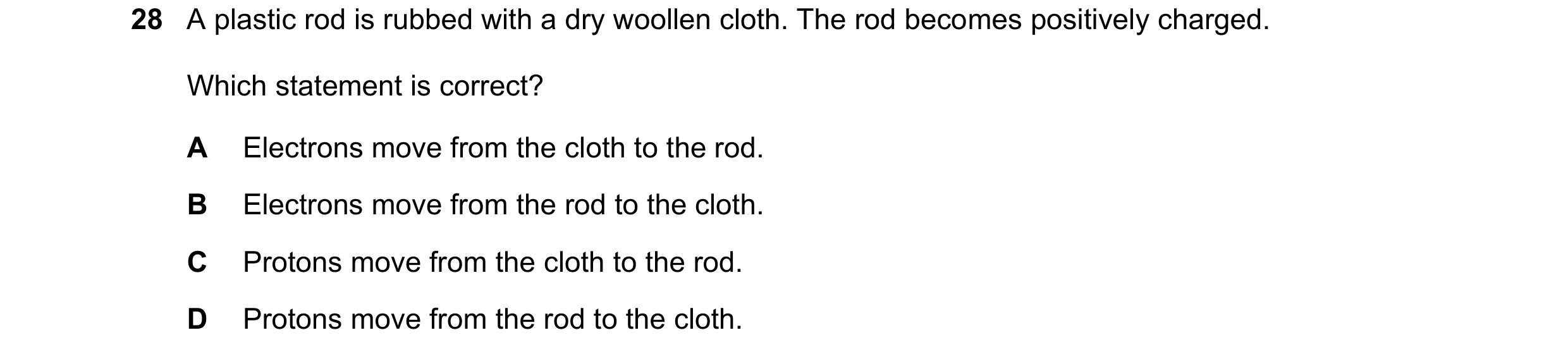 Question 152: A plastic rod is rubbed with a dry woollen cloth. The rod becomes positively charged. Which statement is correct? A Electrons move from the…