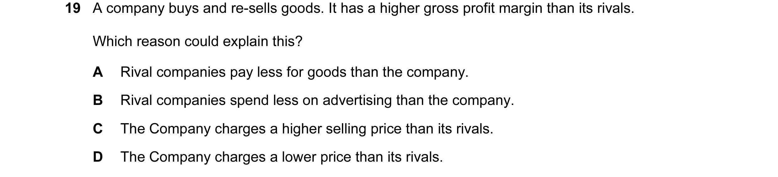 Question 47: A company buys and re-sells goods. It has a higher gross profit margin than its rivals. Which reason could explain this? A Rival companies …