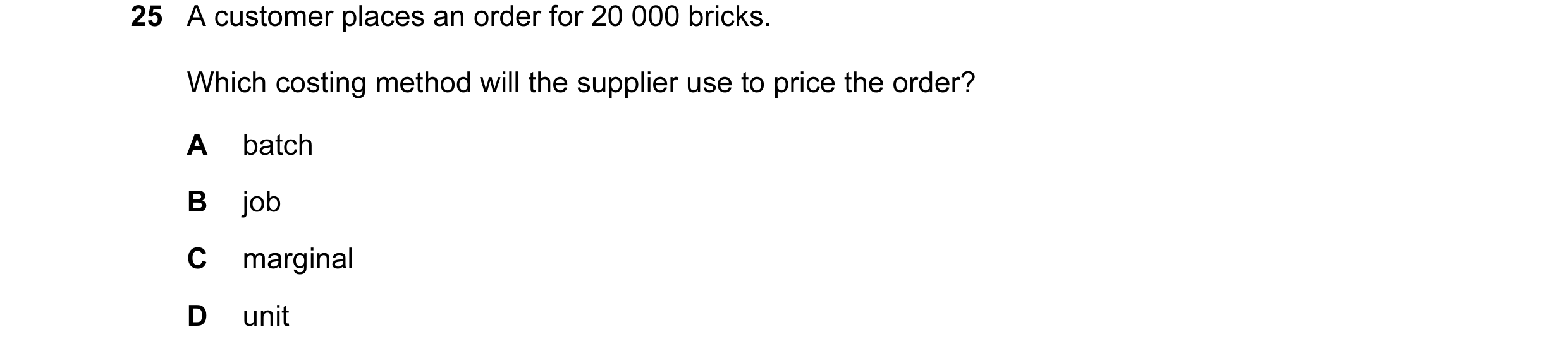 Question 46: A customer places an order for 20 000 bricks. Which costing method will the supplier use to price the order? A batch B job C marginal D unit