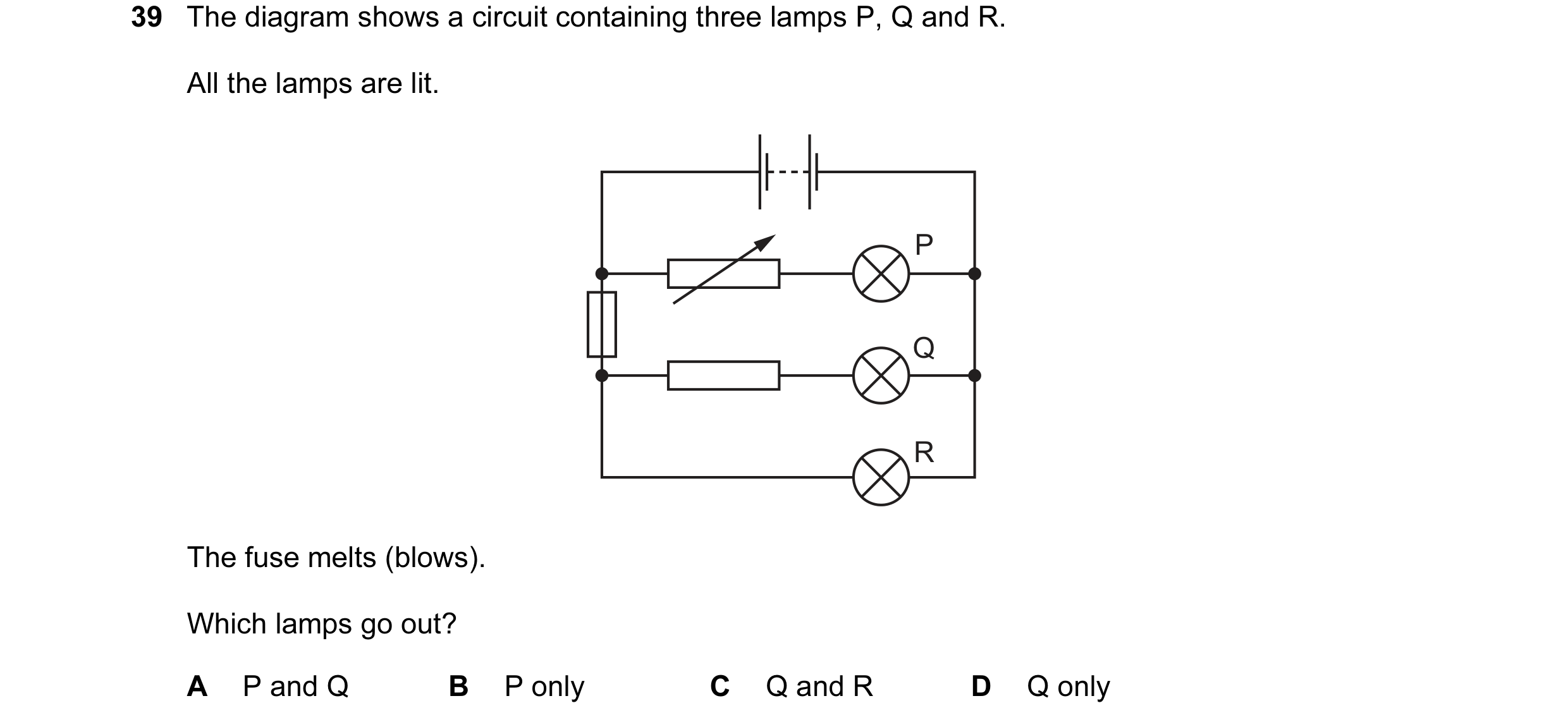 Question 23: The diagram shows a circuit containing three lamps P, Q and R. All the lamps are lit. P Q R The fuse melts (blows). Which lamps go out? A P…