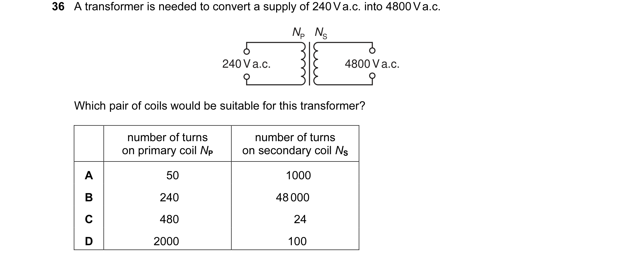 Question 83: A transformer is needed to convert a supply of 240 V a.c. into 4800 V a.c. NP NS 240 V a.c. 4800 V a.c. Which pair of coils would be suitab…