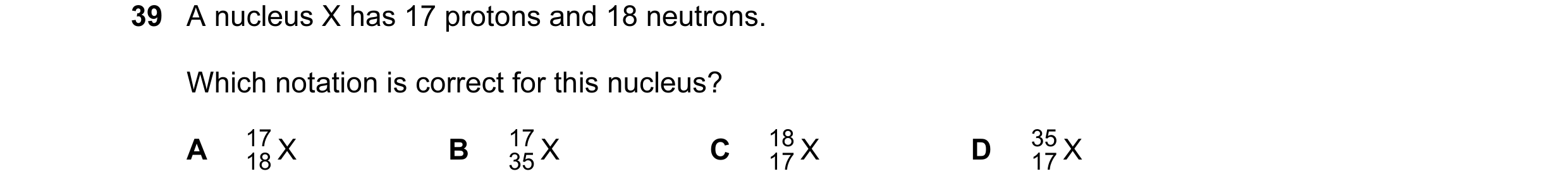 Question 51: A nucleus X has 17 protons and 18 neutrons. Which notation is correct for this nucleus? A 17 X B 17 X C 18 X D 35 X 18 35 17 17