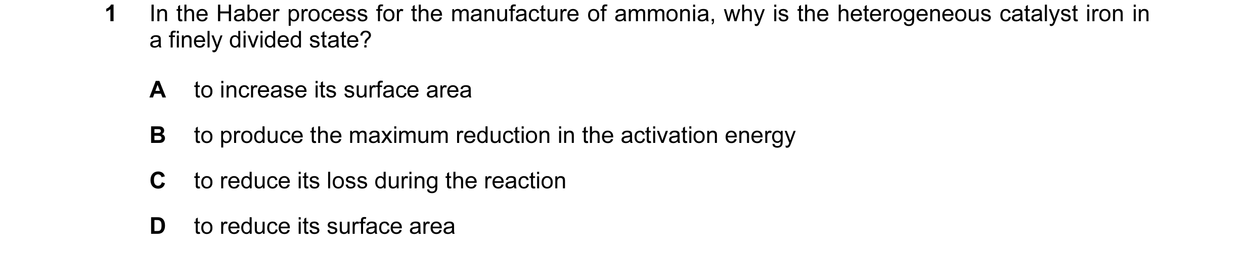 Question 13: In the Haber process for the manufacture of ammonia, why is the heterogeneous catalyst iron in a finely divided state? A to increase its su…