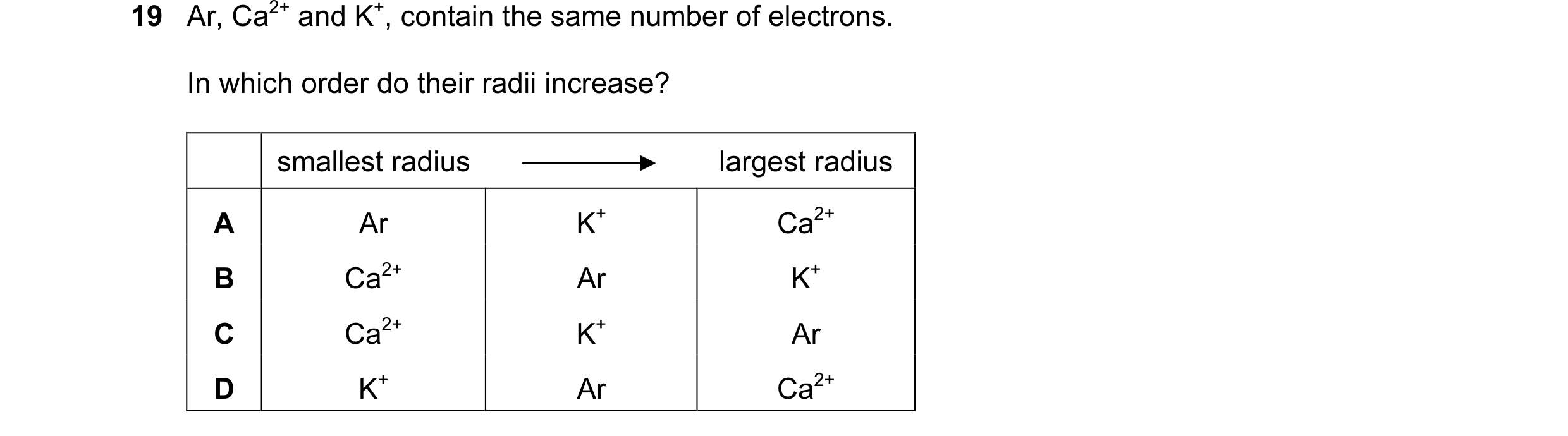 Question 20: Ar, Ca2+ and K+, contain the same number of electrons. In which order do their radii increase? smallest radius largest radius A Ar K+ Ca2+ …