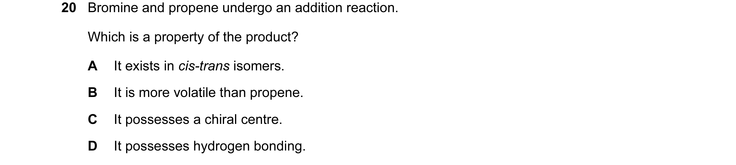 Question 46: Bromine and propene undergo an addition reaction. Which is a property of the product? A It exists in cis-trans isomers. B It is more volati…