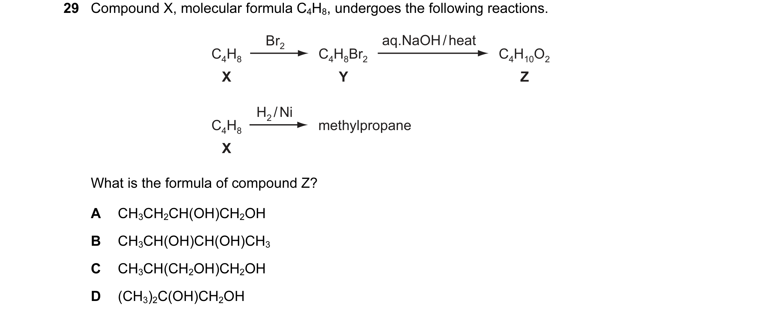 Question 50: Compound X, molecular formula C4H8, undergoes the following reactions. Br2 aq.NaOH / heat C4H8 C4H8Br2 C4H10O2 X Y Z H2 / Ni C4H8 methylpro…