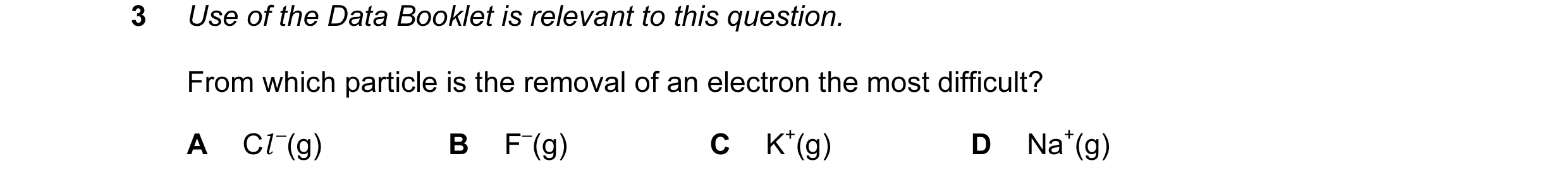 Question 26: Use of the Data Booklet is relevant to this question. From which particle is the removal of an electron the most difficult? A Cl –(g) B F–(…