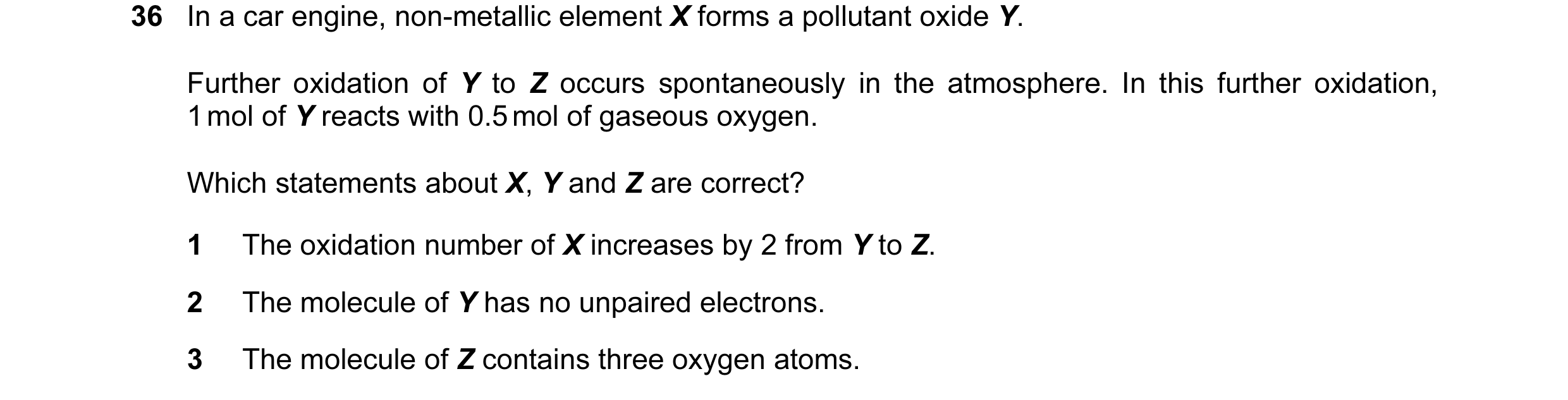 Question 41: In a car engine, non-metallic element X forms a pollutant oxide Y. Further oxidation of Y to Z occurs spontaneously in the atmosphere. In t…