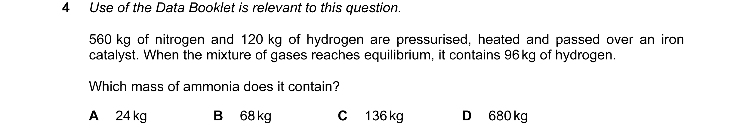 Question 48: Use of the Data Booklet is relevant to this question. 560 kg of nitrogen and 120 kg of hydrogen are pressurised, heated and passed over an …