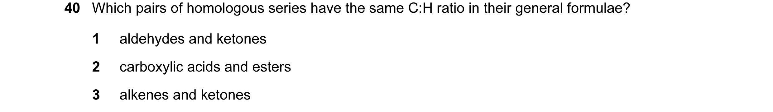 Question 55: Which pairs of homologous series have the same C:H ratio in their general formulae? 1 aldehydes and ketones 2 carboxylic acids and esters 3…