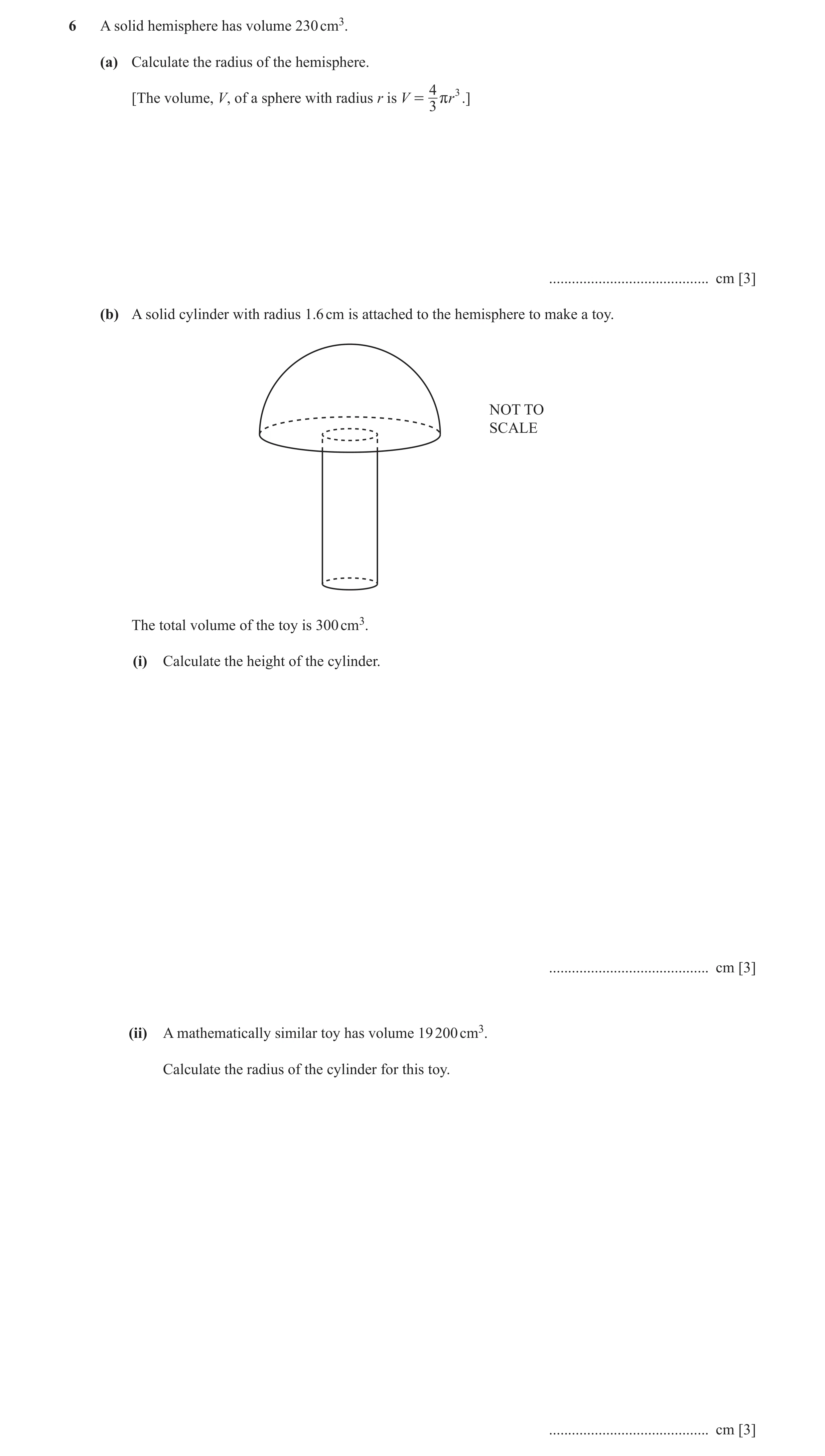 Question 2: A solid hemisphere has volume 230 cm3. (a) Calculate the radius of the hemisphere. 4 3 [The volume, V, of a sphere with radius r is V = r r…