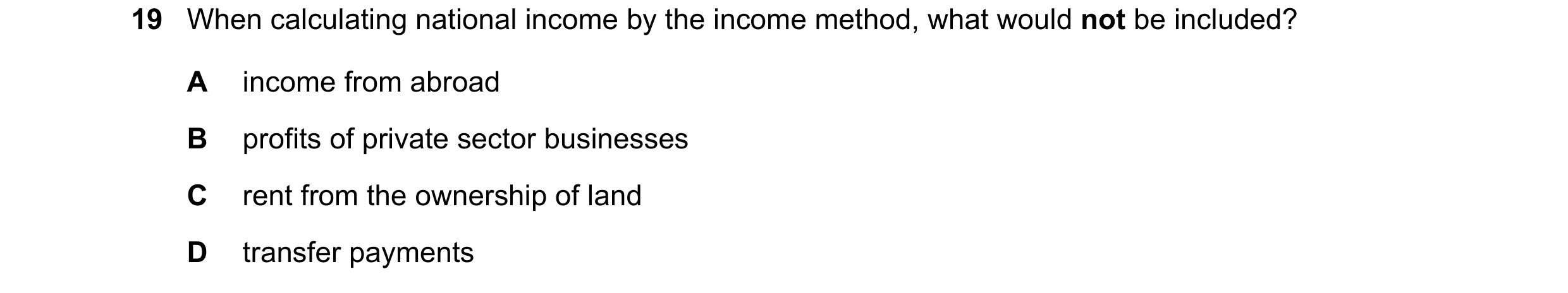 Question 42: When calculating national income by the income method, what would not be included? A income from abroad B profits of private sector busines…