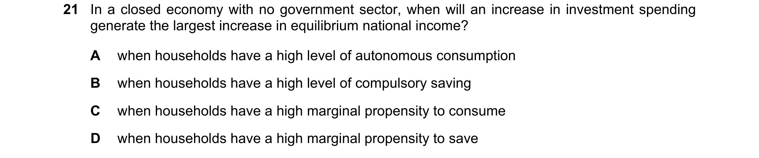 Question 92: In a closed economy with no government sector, when will an increase in investment spending generate the largest increase in equilibrium na…