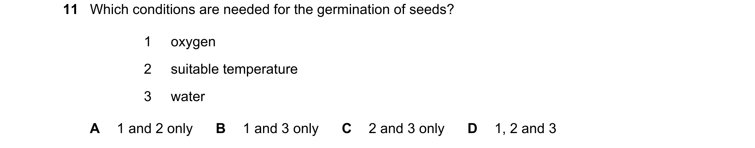 Question 84: Which conditions are needed for the germination of seeds? 1 oxygen 2 suitable temperature 3 water A 1 and 2 only B 1 and 3 only C 2 and 3 o…