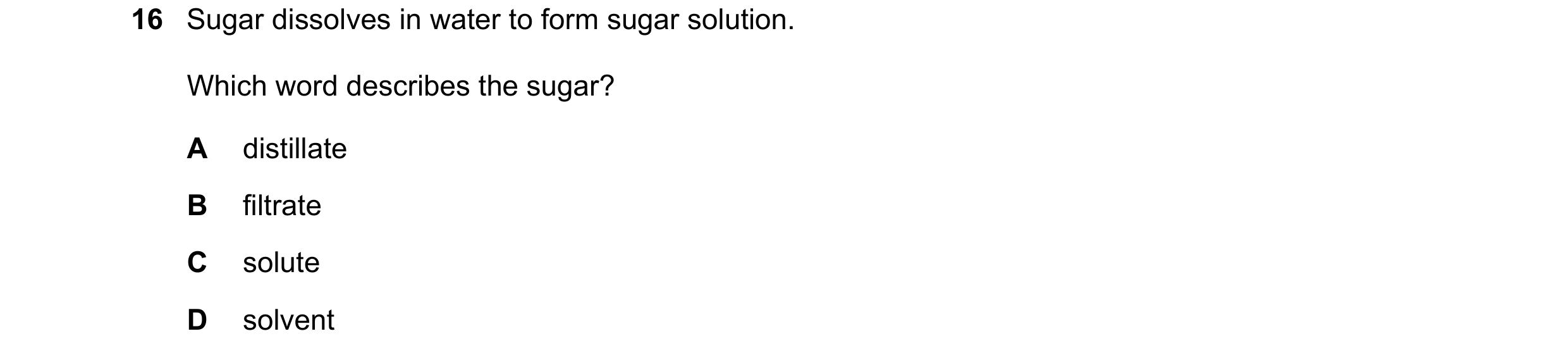 Question 71: Sugar dissolves in water to form sugar solution. Which word describes the sugar? A distillate B filtrate C solute D solvent