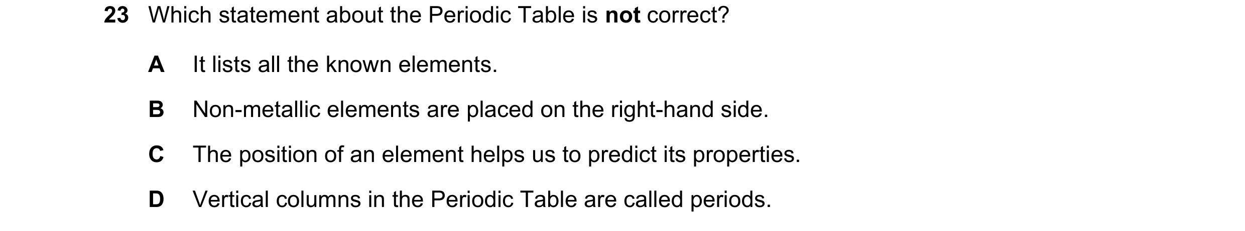Question 37: Which statement about the Periodic Table is not correct? A It lists all the known elements. B Non-metallic elements are placed on the right…