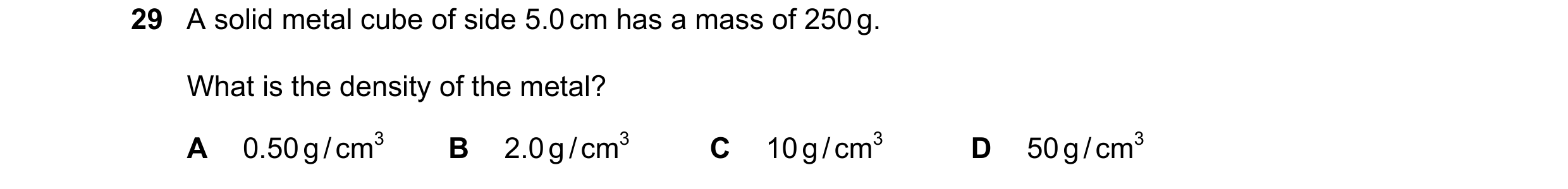 Question 57: A solid metal cube of side 5.0 cm has a mass of 250 g. What is the density of the metal? A 0.50 g / cm3 B 2.0 g / cm3 C 10 g / cm3 D 50 g /…