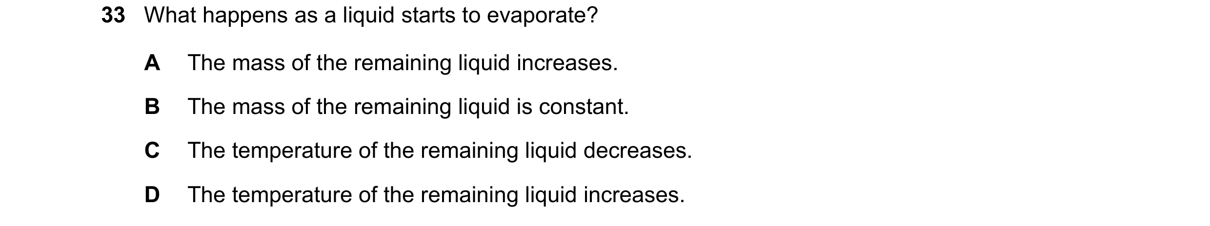 Question 34: What happens as a liquid starts to evaporate? A The mass of the remaining liquid increases. B The mass of the remaining liquid is constant.…