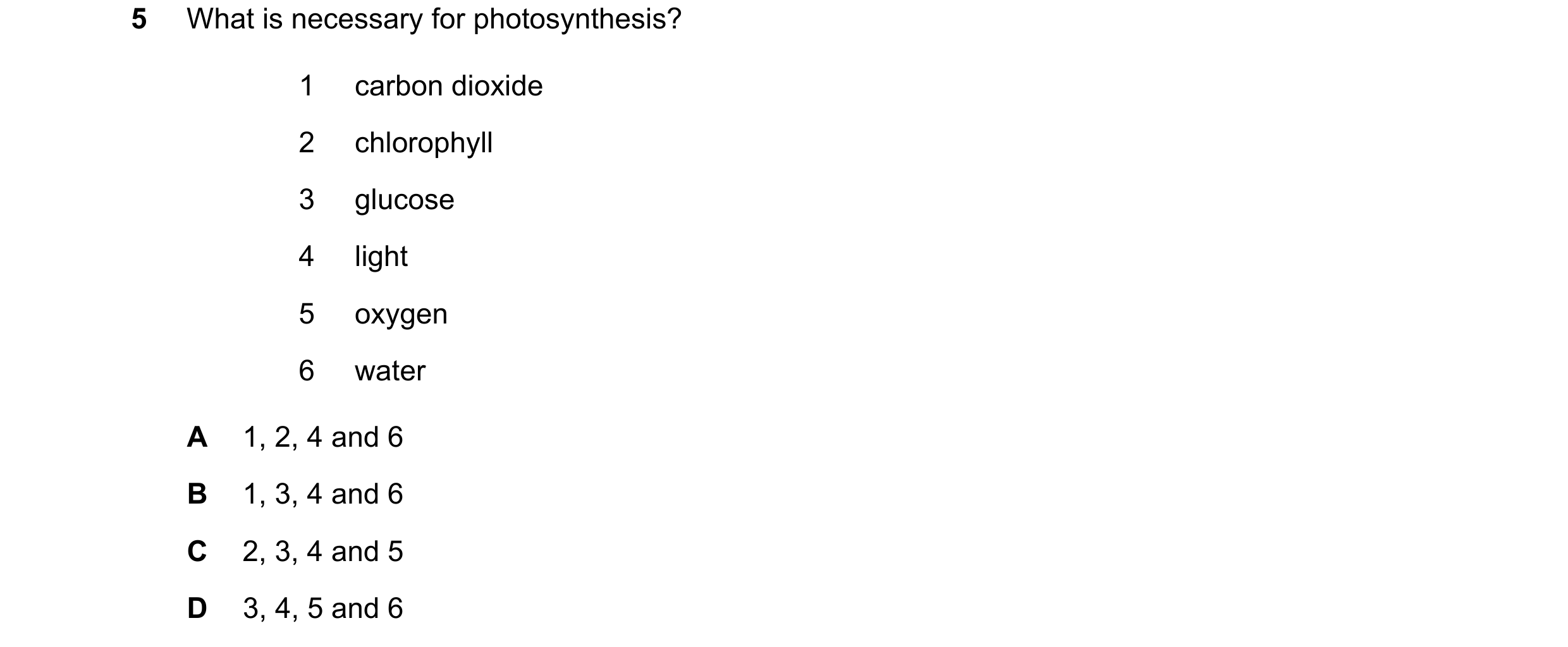Question 69: What is necessary for photosynthesis? 1 carbon dioxide 2 chlorophyll 3 glucose 4 light 5 oxygen 6 water A 1, 2, 4 and 6 B 1, 3, 4 and 6 C 2…