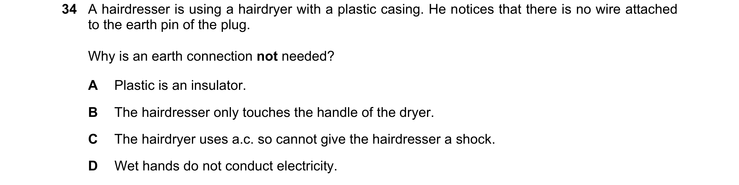 Question 101: A hairdresser is using a hairdryer with a plastic casing. He notices that there is no wire attached to the earth pin of the plug. Why is an…