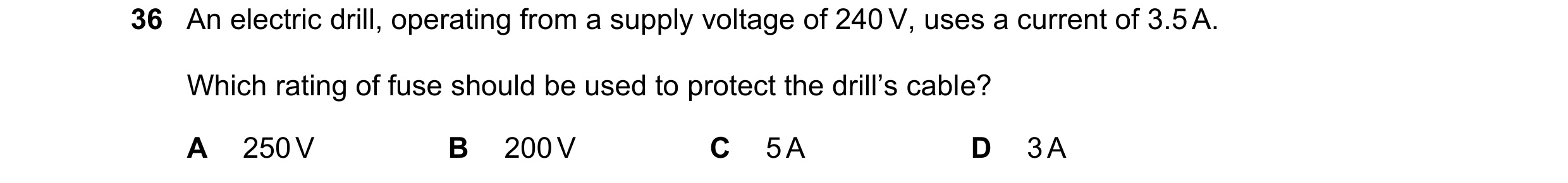 Question 102: An electric drill, operating from a supply voltage of 240 V, uses a current of 3.5 A. Which rating of fuse should be used to protect the dr…