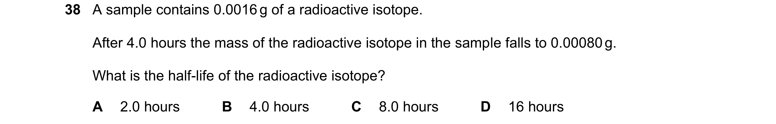 Question 165: A sample contains 0.0016 g of a radioactive isotope. After 4.0 hours the mass of the radioactive isotope in the sample falls to 0.00080 g. …