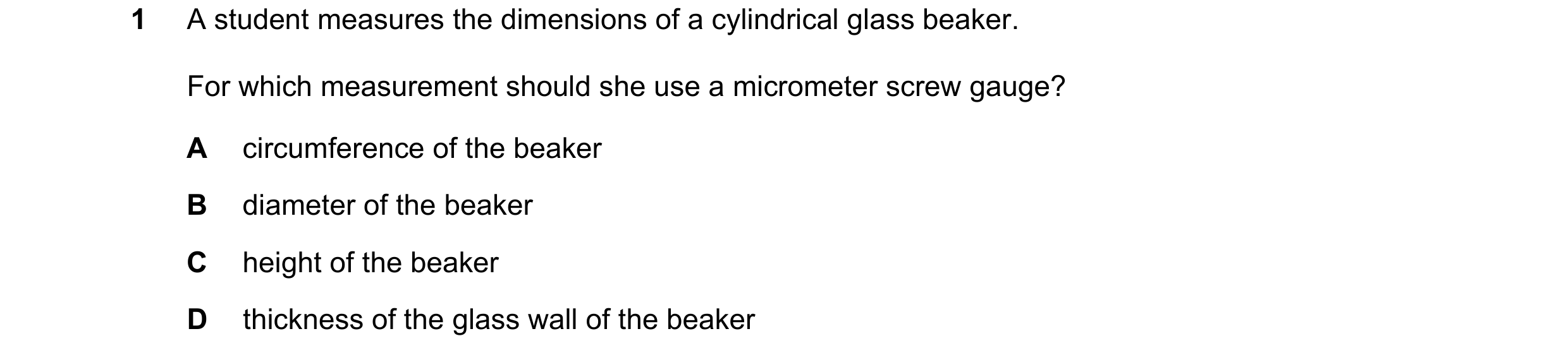 Question 47: A student measures the dimensions of a cylindrical glass beaker. For which measurement should she use a micrometer screw gauge? A circumfer…