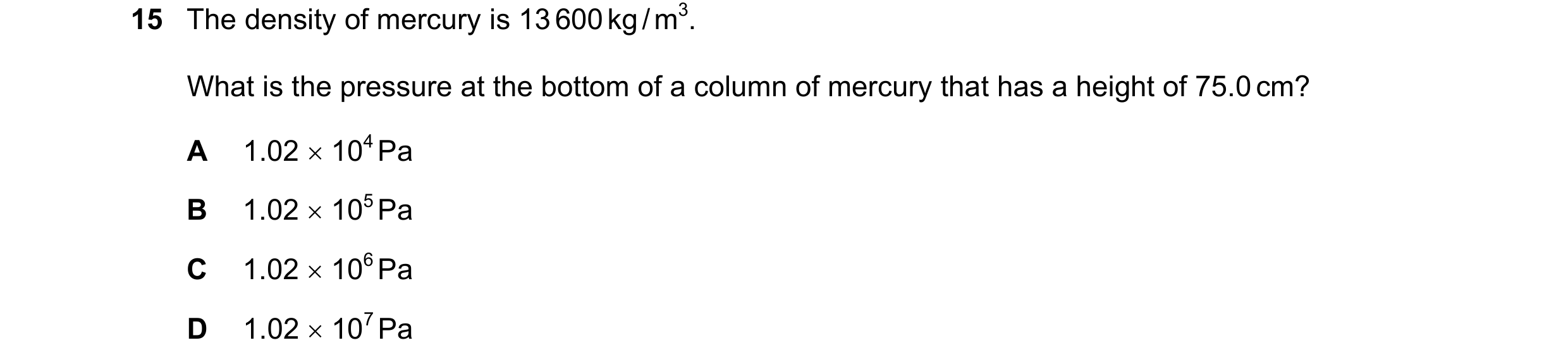 Question 49: The density of mercury is 13 600 kg / m3. What is the pressure at the bottom of a column of mercury that has a height of 75.0 cm? A 1.02 × …