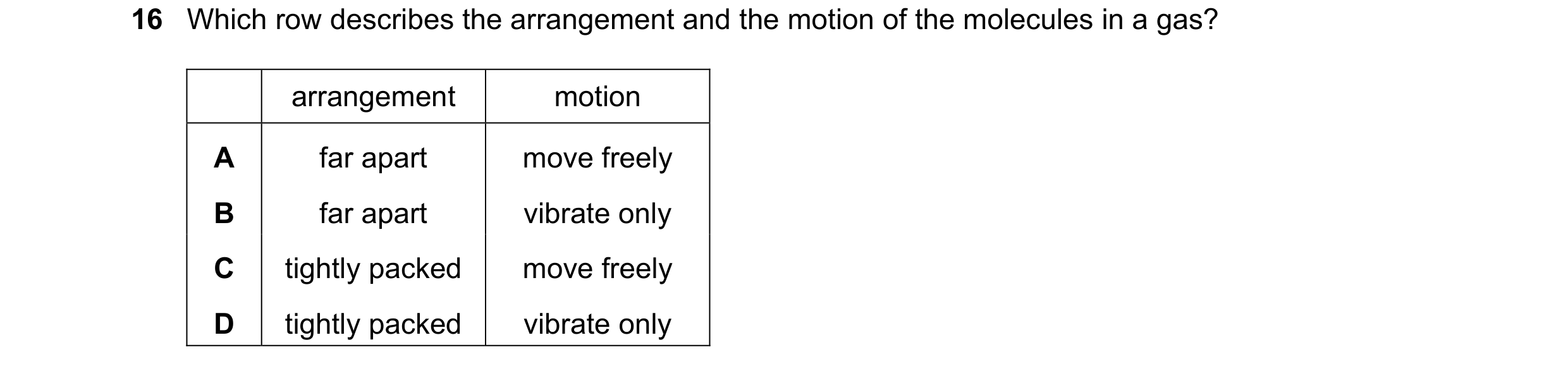 Question 61: Which row describes the arrangement and the motion of the molecules in a gas? arrangement motion A far apart move freely B far apart vibrat…