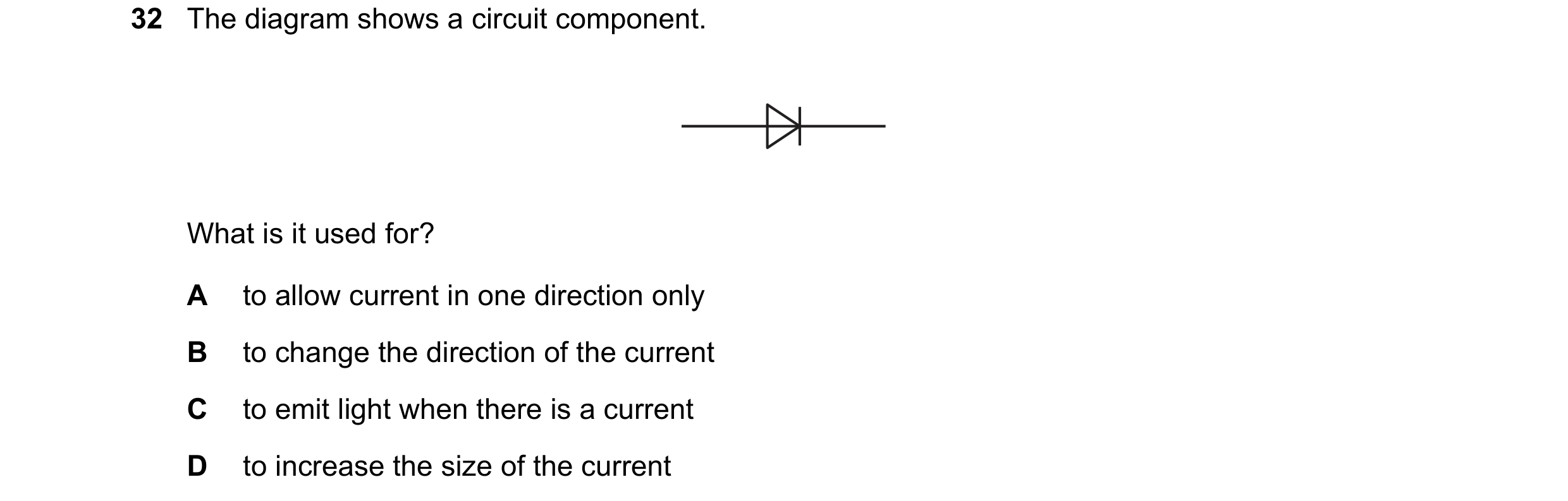 Question 127: The diagram shows a circuit component. What is it used for? A to allow current in one direction only B to change the direction of the curre…