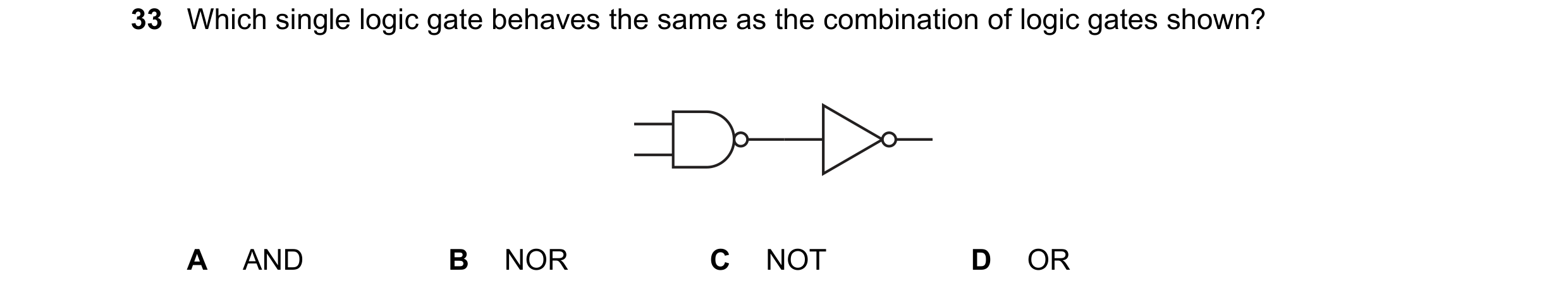 Question 128: Which single logic gate behaves the same as the combination of logic gates shown? A AND B NOR C NOT D OR