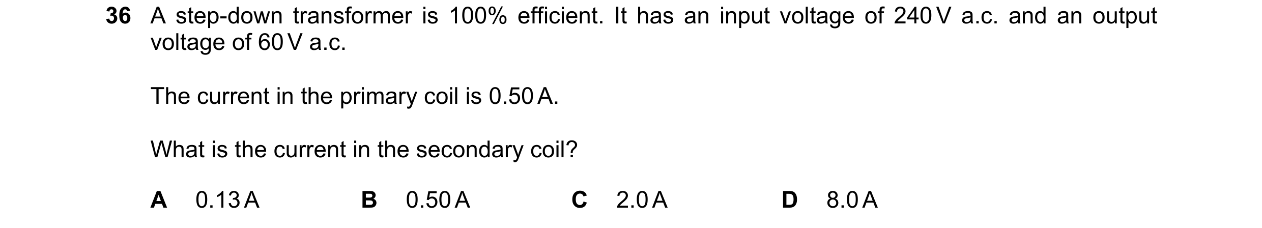 Question 69: A step-down transformer is 100% efficient. It has an input voltage of 240 V a.c. and an output voltage of 60 V a.c. The current in the prim…
