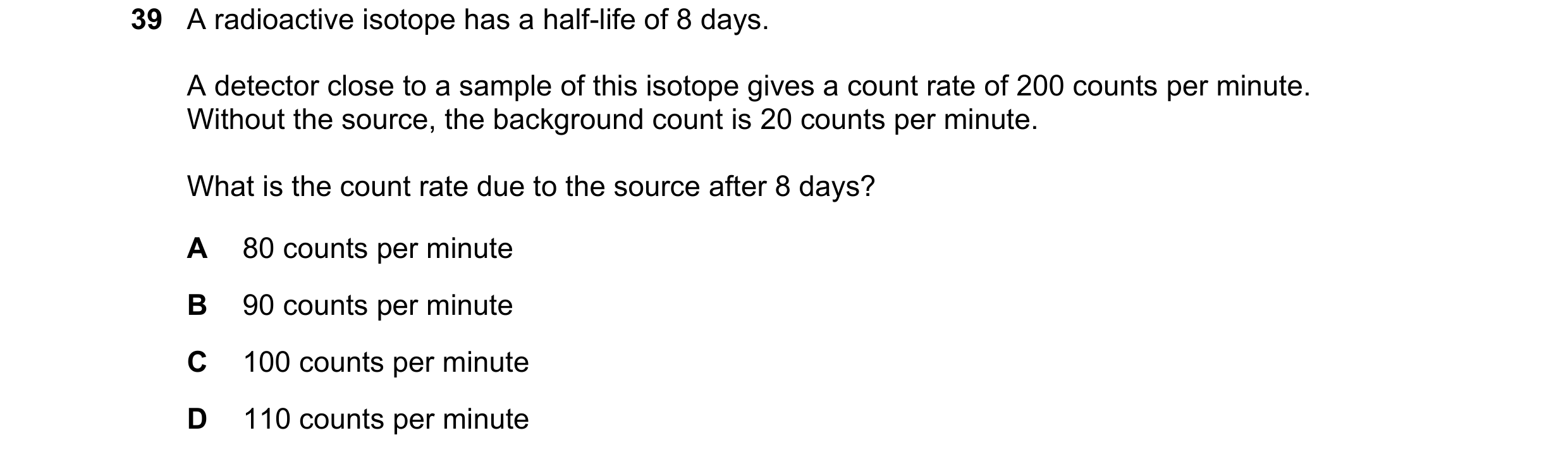 Question 76: A radioactive isotope has a half-life of 8 days. A detector close to a sample of this isotope gives a count rate of 200 counts per minute. …