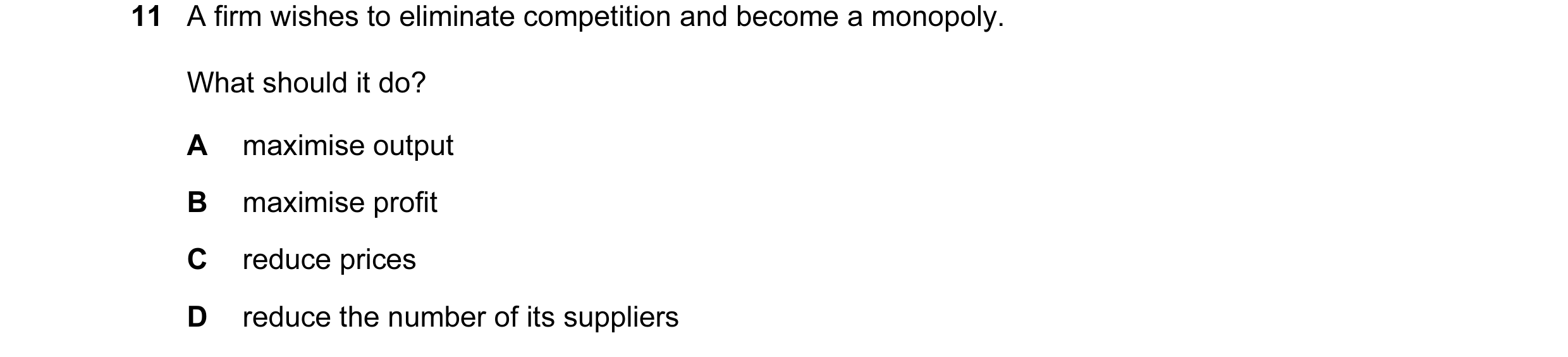 Question 108: A firm wishes to eliminate competition and become a monopoly. What should it do? A maximise output B maximise profit C reduce prices D redu…