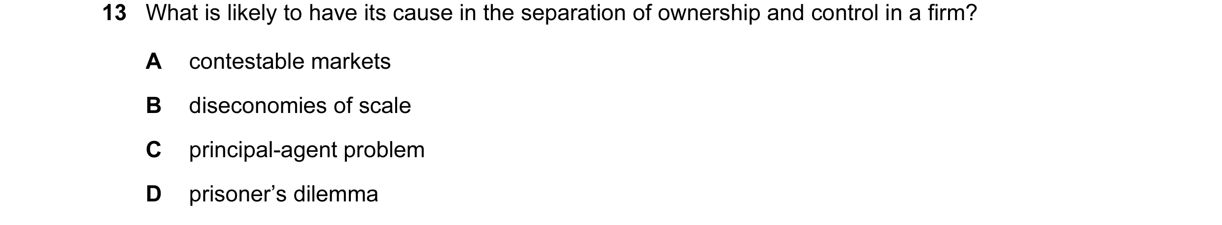 Question 110: What is likely to have its cause in the separation of ownership and control in a firm? A contestable markets B diseconomies of scale C prin…